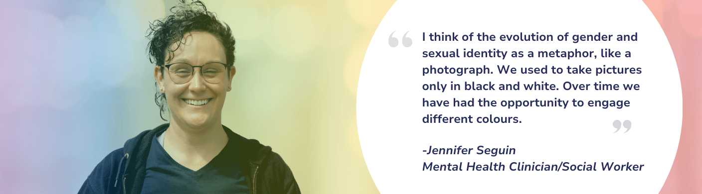 I think of the evolution of gender and sexual identity as a metaphor, like a photograph. We used to take pictures only in black and white. Over time we have had the opportunity to engage different colours. -Jennifer Seguin Mental Health Clinician/Social Worker