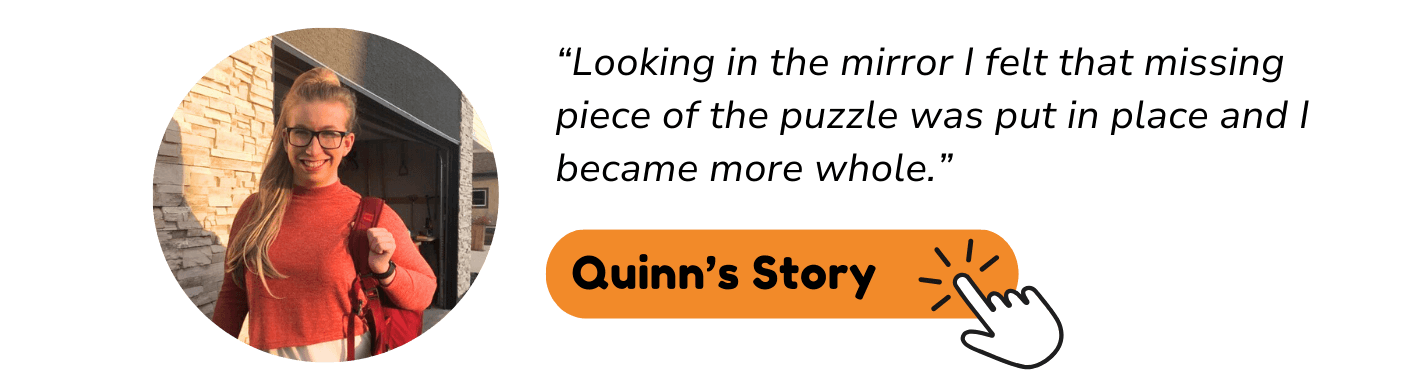 “Looking in the mirror I felt that missing piece of the puzzle was put in place and I became more whole.” Quinn's story